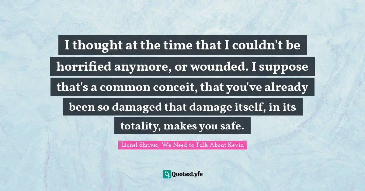 Lionel Shriver Quotes: "I thought at the time that I couldn't be horrified anymore, or wounded. I suppose that's a common conceit, that you've already been so damaged that damage itself, in its totality, makes you safe."