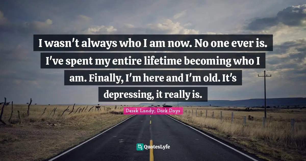 I wasn't always who I am now. No one ever is. I've spent my entire lifetime becoming who I am. Finally, I'm here and I'm old. It's depressing, it really is.