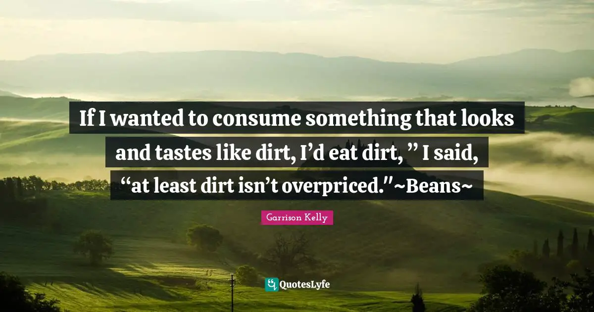 If I wanted to consume something that looks and tastes like dirt, I’d eat dirt, ” I said, “at least dirt isn’t overpriced."~Beans~