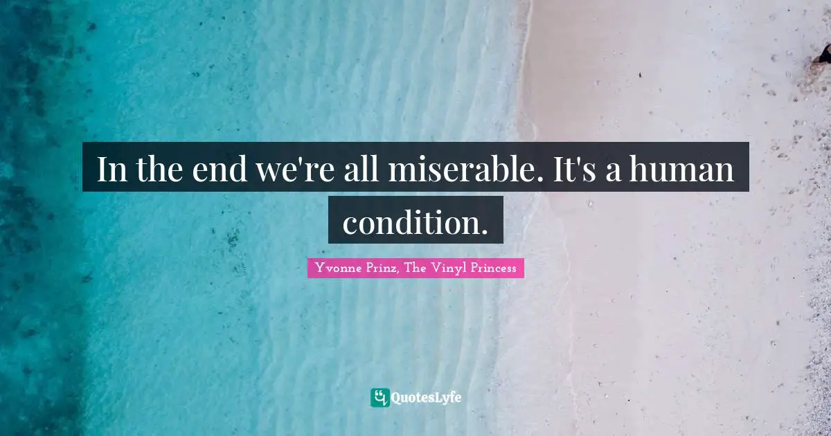 In the end we're all miserable. It's a human condition.