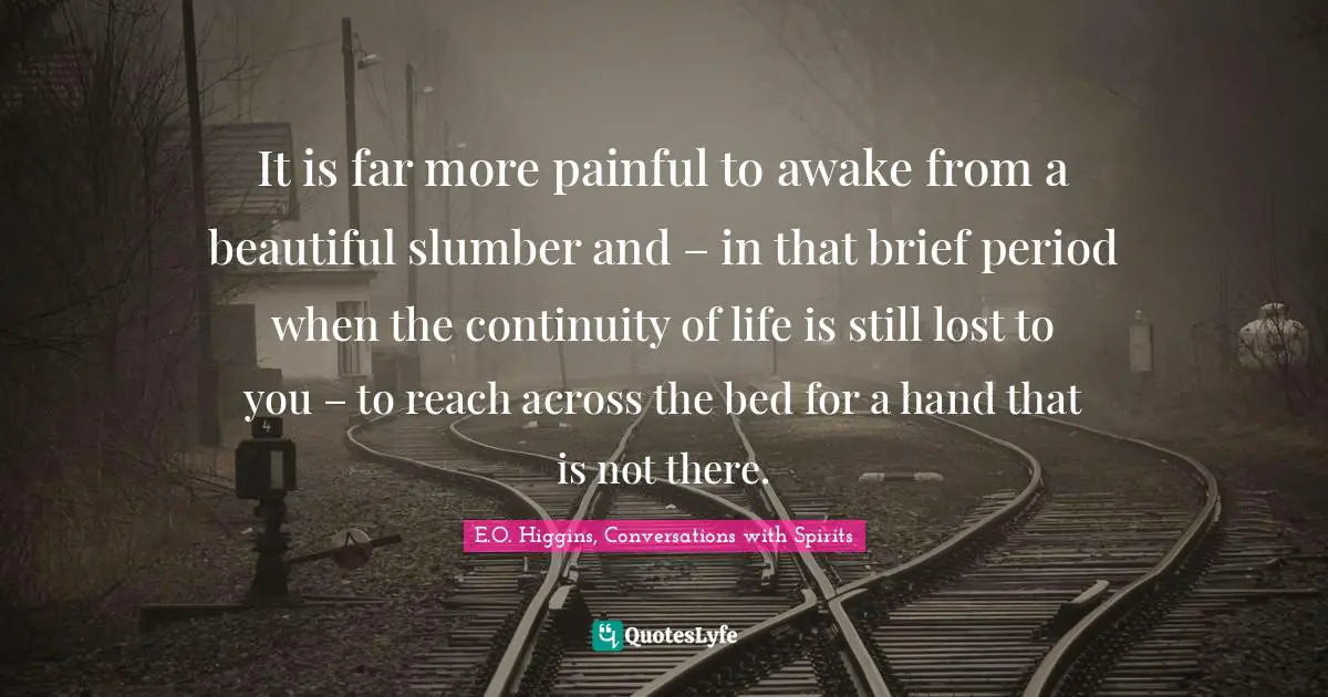 It is far more painful to awake from a beautiful slumber and – in that brief period when the continuity of life is still lost to you – to reach across the bed for a hand that is not there.