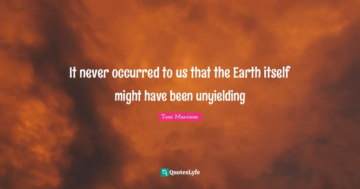 It never occurred to us that the Earth itself might have been unyielding