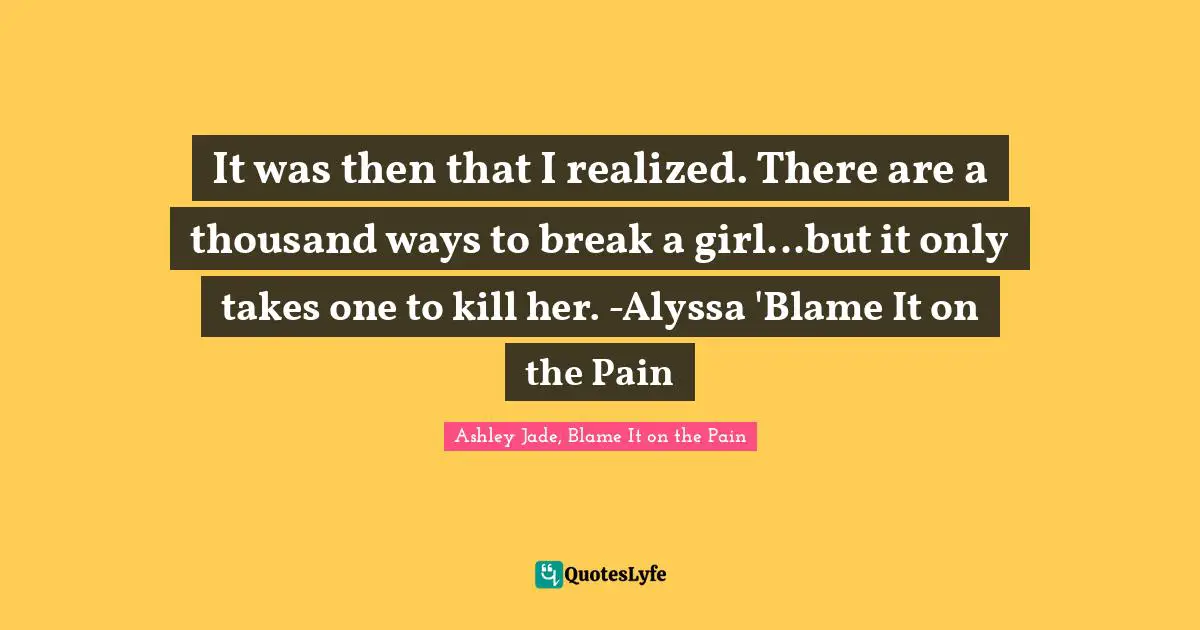 It was then that I realized. There are a thousand ways to break a girl...but it only takes one to kill her. -Alyssa 'Blame It on the Pain
