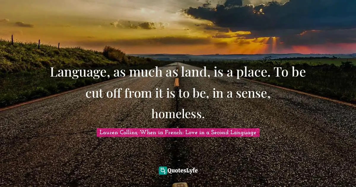 Language, as much as land, is a place. To be cut off from it is to be, in a sense, homeless.