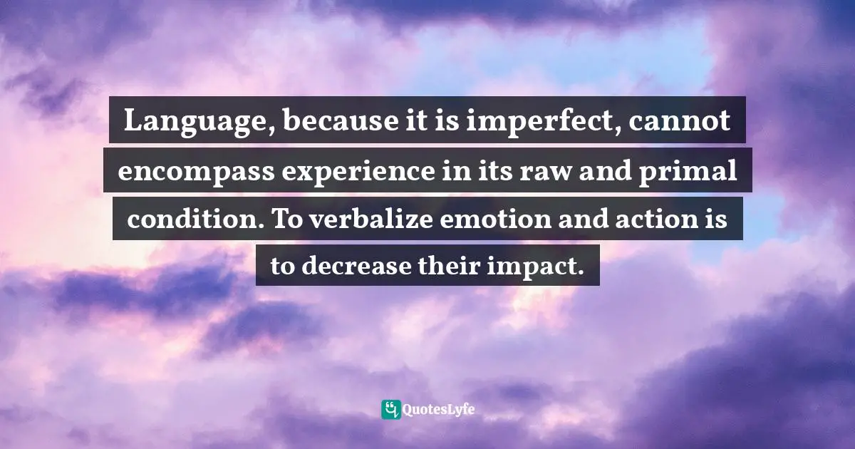 Language, because it is imperfect, cannot encompass experience in its raw and primal condition. To verbalize emotion and action is to decrease their impact.