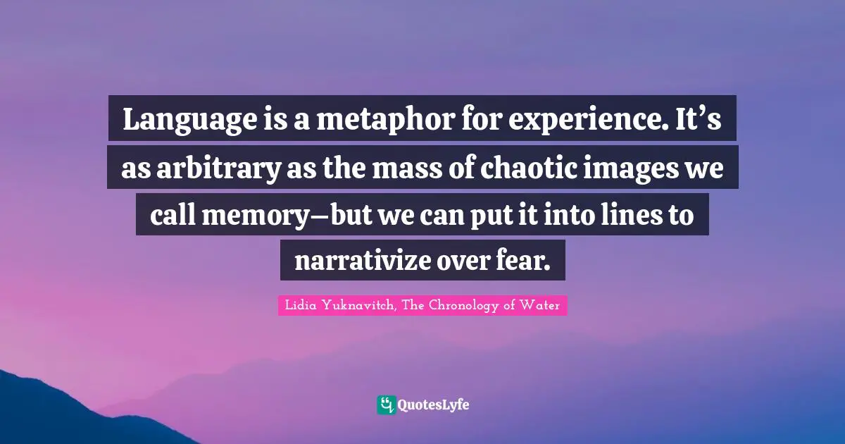 Language is a metaphor for experience. It’s as arbitrary as the mass of chaotic images we call memory–but we can put it into lines to narrativize over fear.