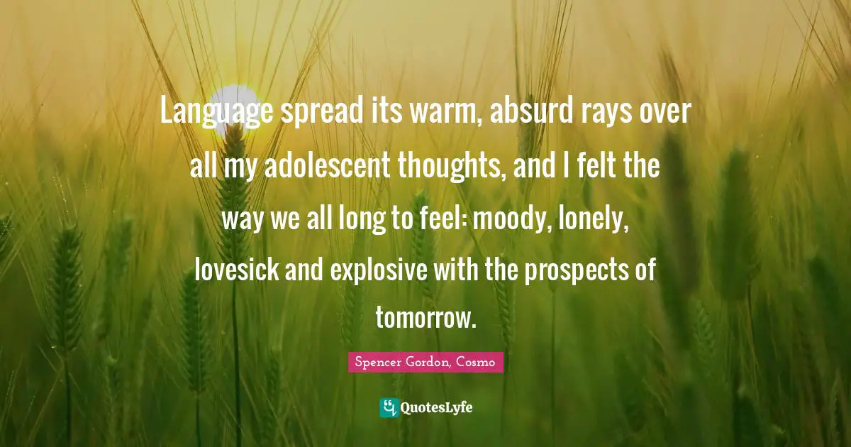 Language spread its warm, absurd rays over all my adolescent thoughts, and I felt the way we all long to feel: moody, lonely, lovesick and explosive with the prospects of tomorrow.