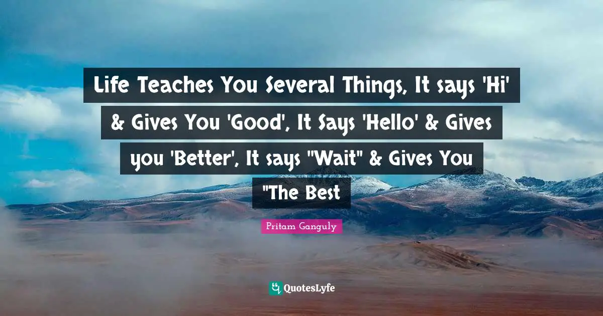 Life Teaches You Several Things, It says 'Hi' & Gives You 'Good', It Says 'Hello' & Gives you 'Better', It says ''Wait" & Gives You "The Best