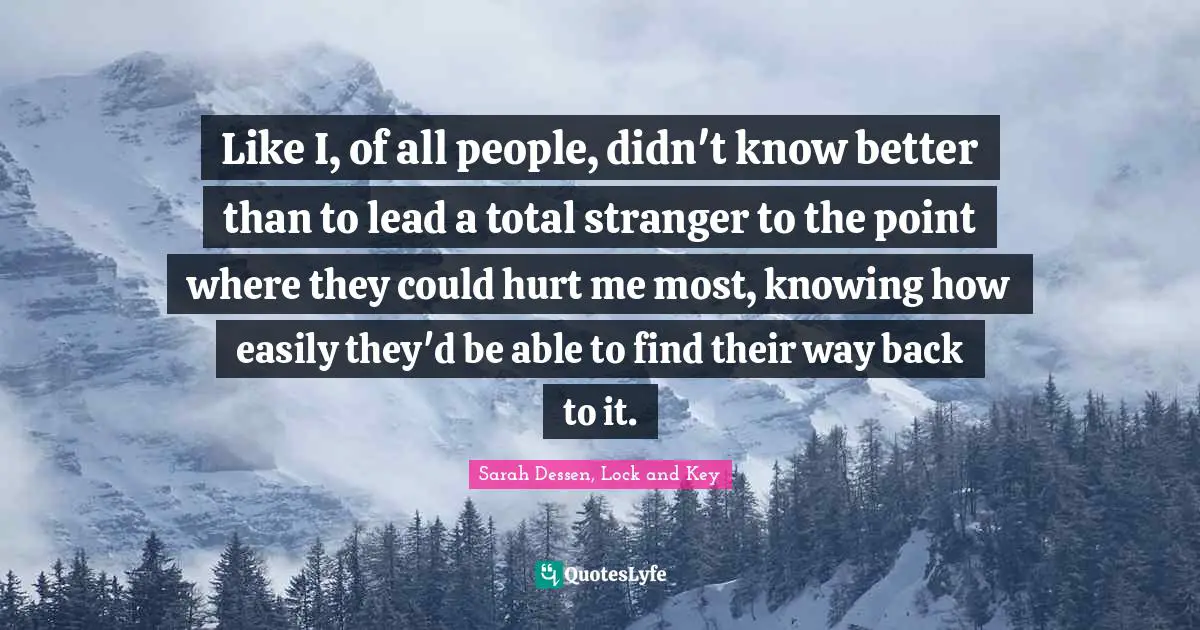 Like I, of all people, didn't know better than to lead a total stranger to the point where they could hurt me most, knowing how easily they'd be able to find their way back to it.