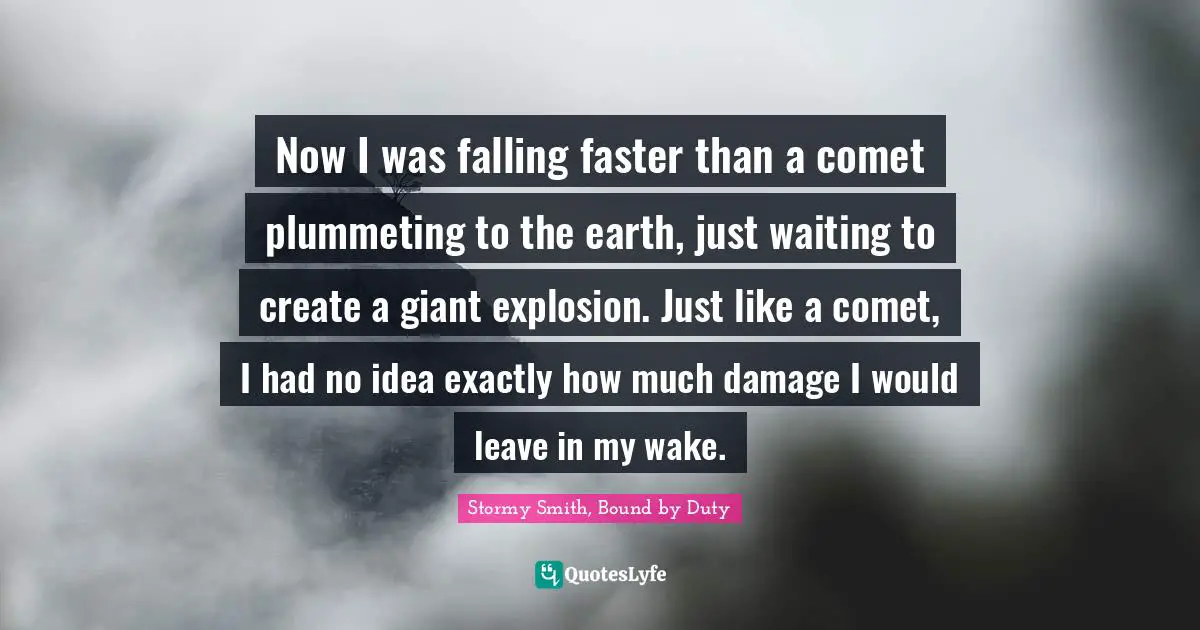 Now I was falling faster than a comet plummeting to the earth, just waiting to create a giant explosion. Just like a comet, I had no idea exactly how much damage I would leave in my wake.