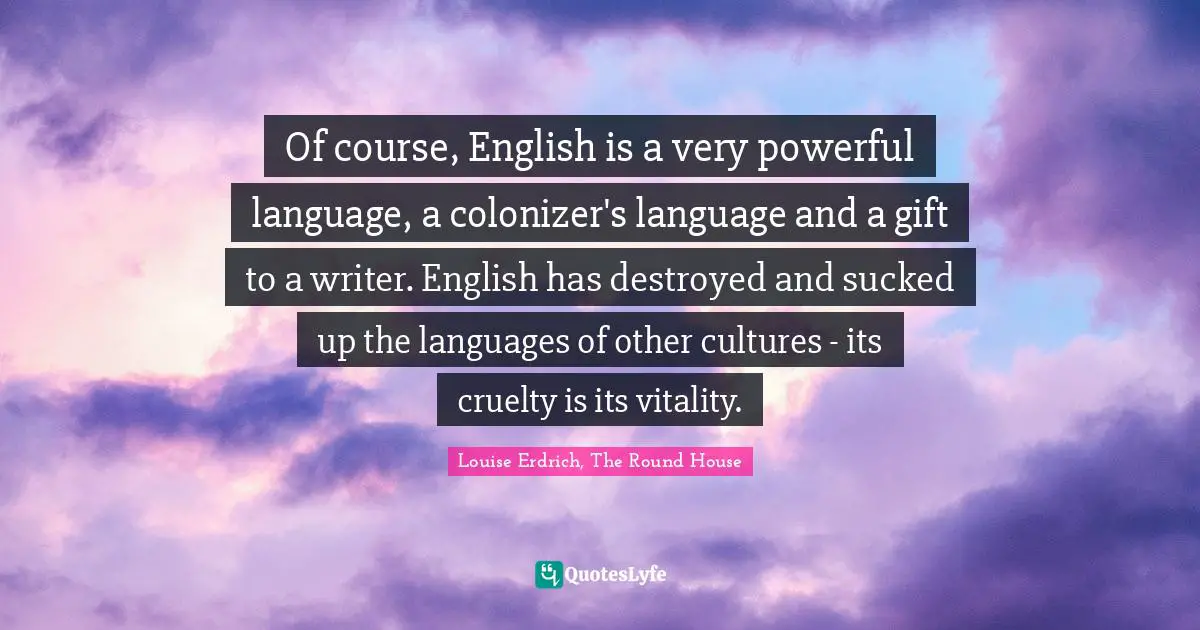 Of course, English is a very powerful language, a colonizer's language and a gift to a writer. English has destroyed and sucked up the languages of other cultures - its cruelty is its vitality.