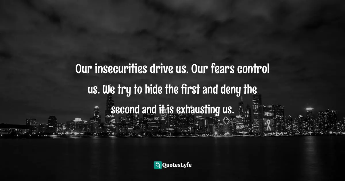 Our insecurities drive us. Our fears control us. We try to hide the first and deny the second and it is exhausting us.