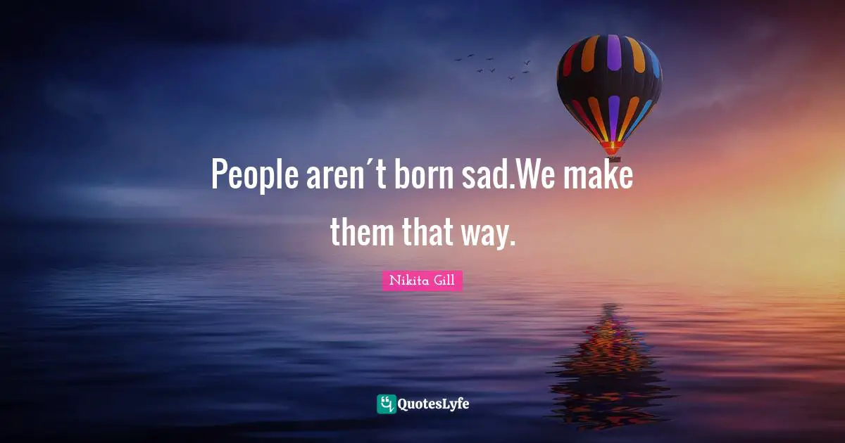 People aren´t born sad.We make them that way.
