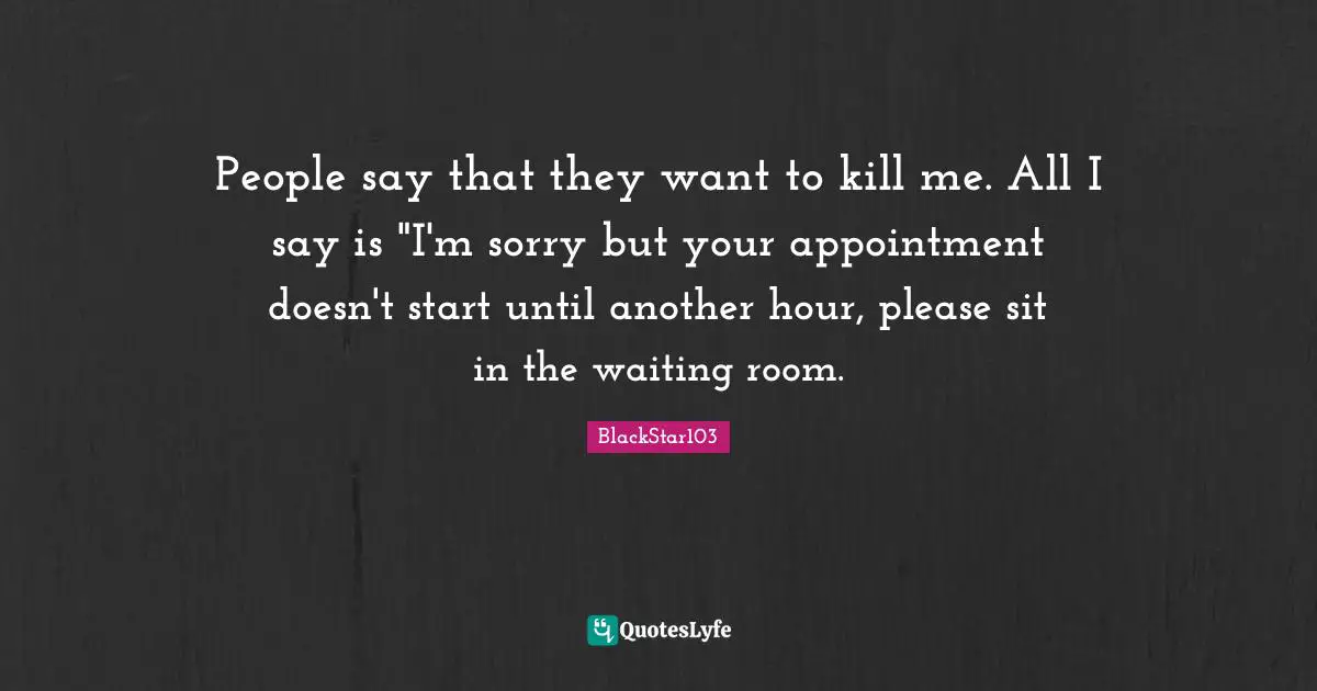 People say that they want to kill me. All I say is "I'm sorry but your appointment doesn't start until another hour, please sit in the waiting room.
