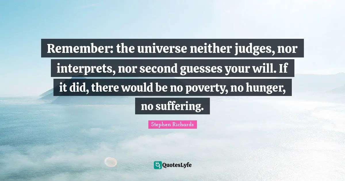 Remember: the universe neither judges, nor interprets, nor second guesses your will. If it did, there would be no poverty, no hunger, no suffering.