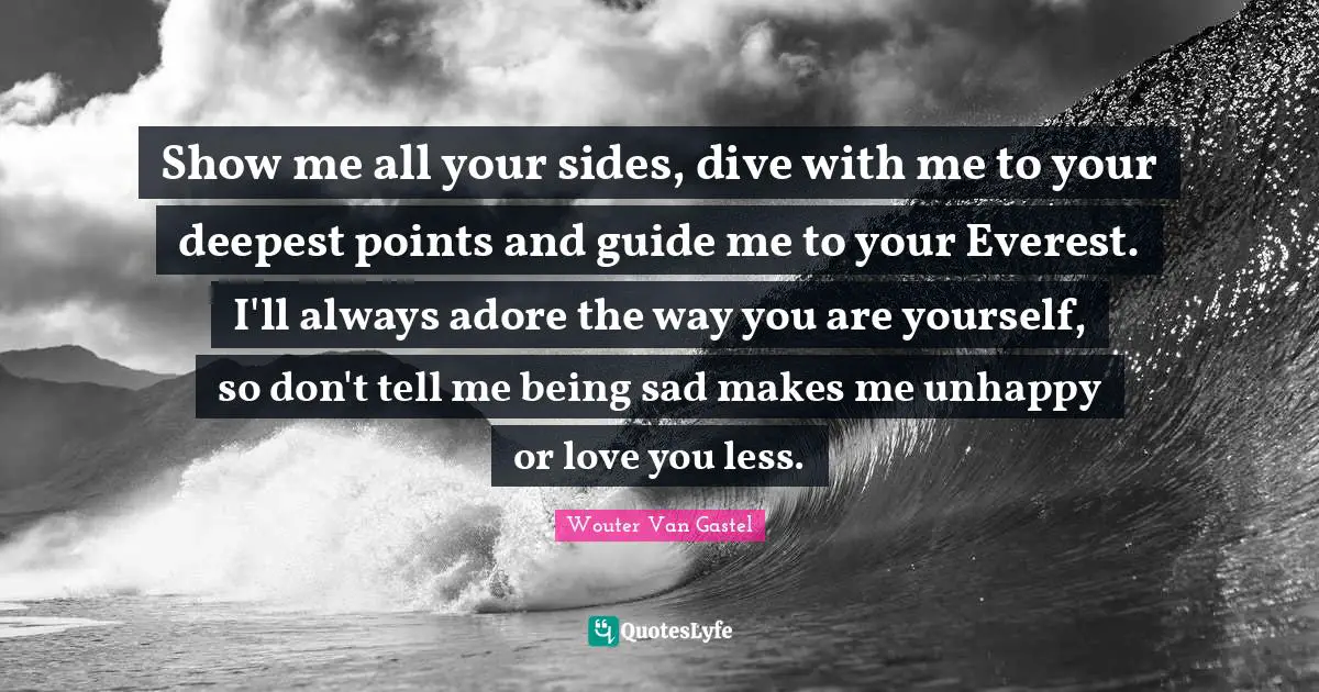 Wouter Van Gastel Quotes: "Show me all your sides, dive with me to your deepest points and guide me to your Everest. I'll always adore the way you are yourself, so don't tell me being sad makes me unhappy or love you less."
