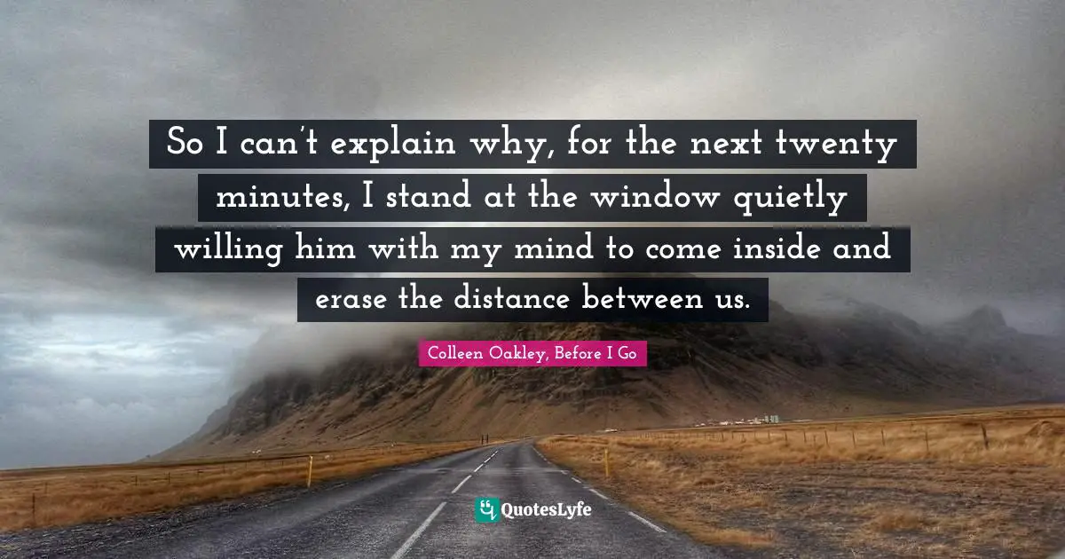 So I can’t explain why, for the next twenty minutes, I stand at the window quietly willing him with my mind to come inside and erase the distance between us.