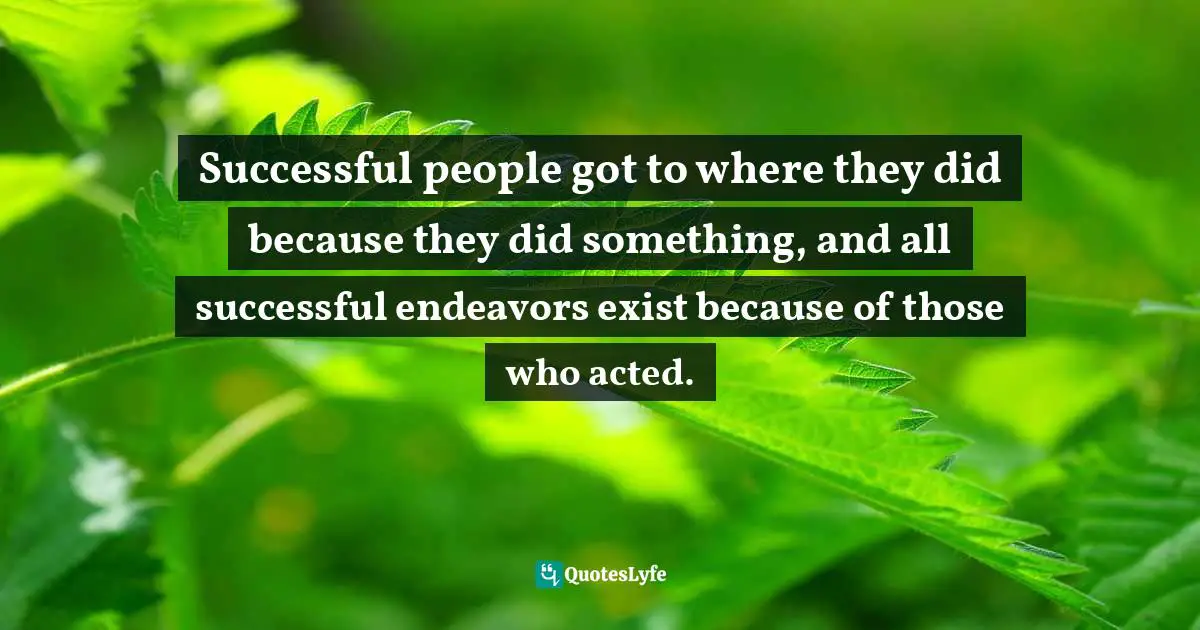 Successful people got to where they did because they did something, and all successful endeavors exist because of those who acted.