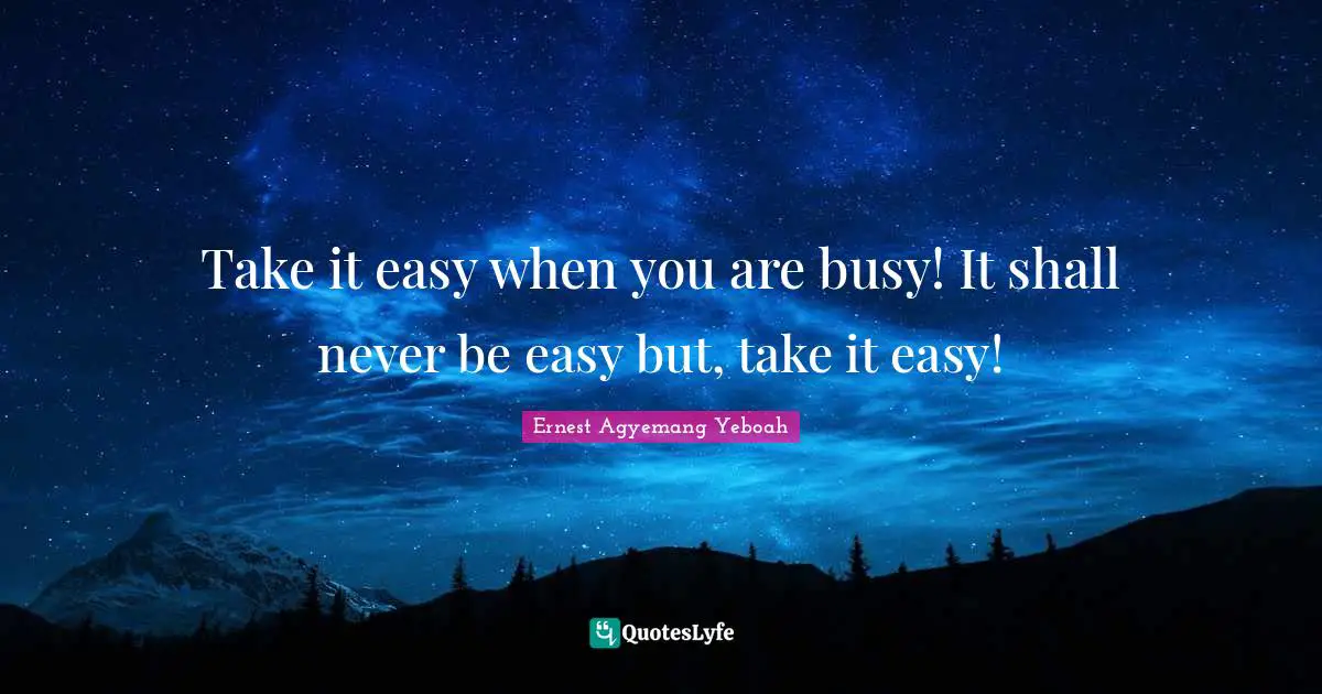 Take it easy when you are busy! It shall never be easy but, take it easy!