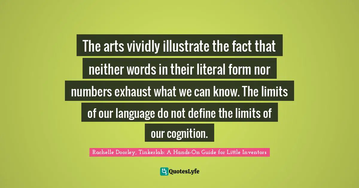 The arts vividly illustrate the fact that neither words in their literal form nor numbers exhaust what we can know. The limits of our language do not define the limits of our cognition.