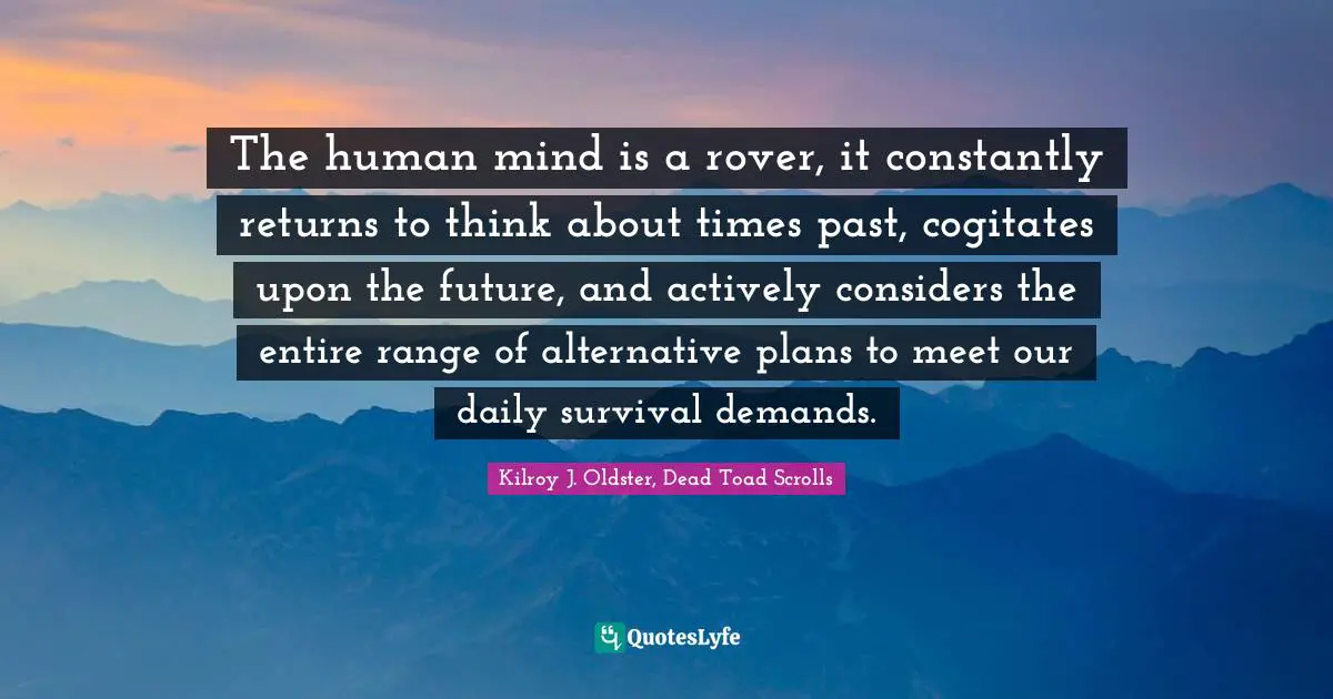 The human mind is a rover, it constantly returns to think about times past, cogitates upon the future, and actively considers the entire range of alternative plans to meet our daily survival demands.