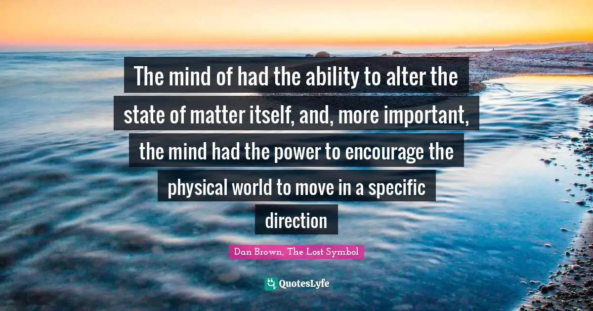 The mind of had the ability to alter the state of matter itself, and, more important, the mind had the power to encourage the physical world to move in a specific direction