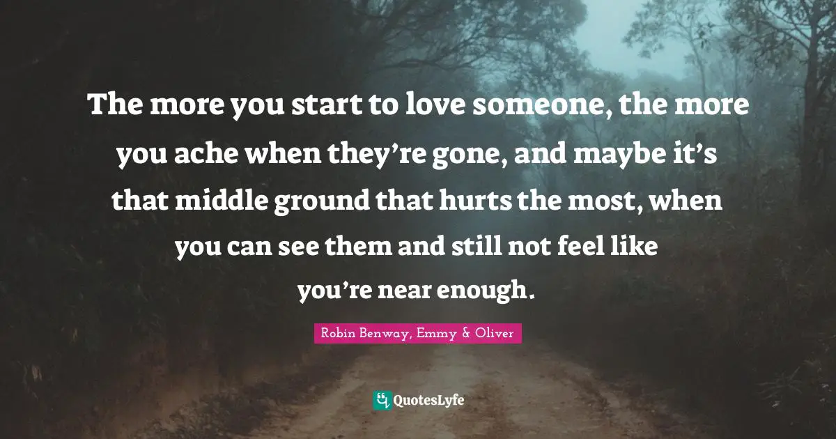 The more you start to love someone, the more you ache when they’re gone, and maybe it’s that middle ground that hurts the most, when you can see them and still not feel like you’re near enough.