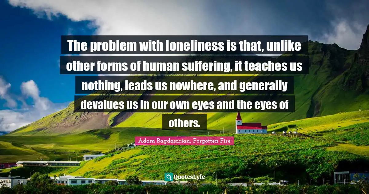 The problem with loneliness is that, unlike other forms of human suffering, it teaches us nothing, leads us nowhere, and generally devalues us in our own eyes and the eyes of others.