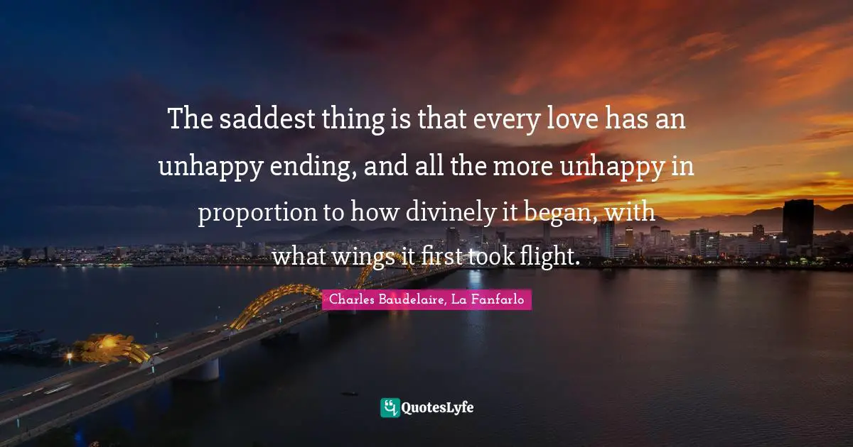 The saddest thing is that every love has an unhappy ending, and all the more unhappy in proportion to how divinely it began, with what wings it first took flight.