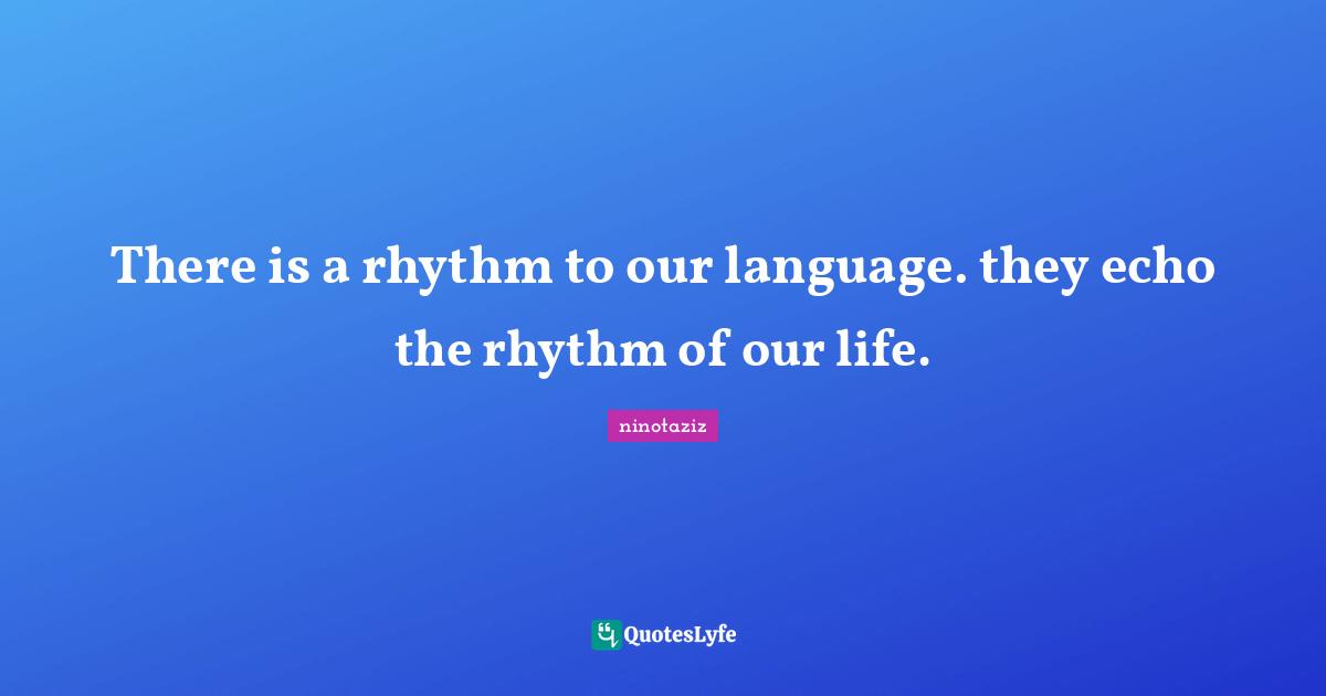 There is a rhythm to our language. they echo the rhythm of our life.