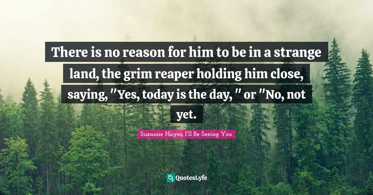 There is no reason for him to be in a strange land, the grim reaper holding him close, saying, "Yes, today is the day, " or "No, not yet.