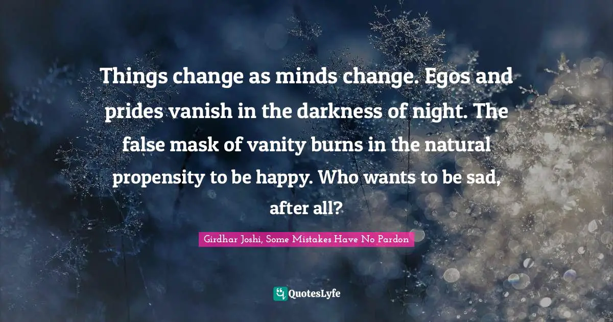 Things change as minds change. Egos and prides vanish in the darkness of night. The false mask of vanity burns in the natural propensity to be happy. Who wants to be sad, after all?