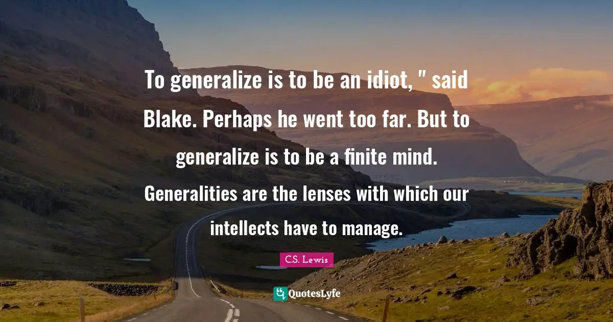To generalize is to be an idiot, " said Blake. Perhaps he went too far. But to generalize is to be a finite mind. Generalities are the lenses with which our intellects have to manage.