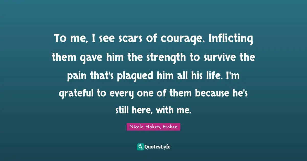 To me, I see scars of courage. Inflicting them gave him the strength to survive the pain that's plagued him all his life. I'm grateful to every one of them because he's still here, with me.