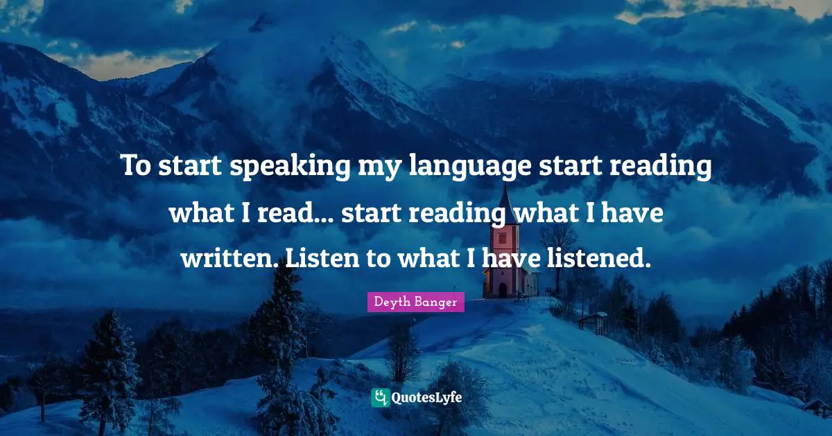 To start speaking my language start reading what I read... start reading what I have written. Listen to what I have listened.