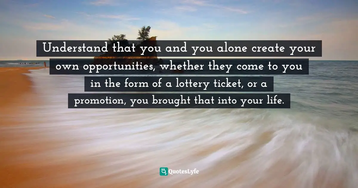 Understand that you and you alone create your own opportunities, whether they come to you in the form of a lottery ticket, or a promotion, you brought that into your life.