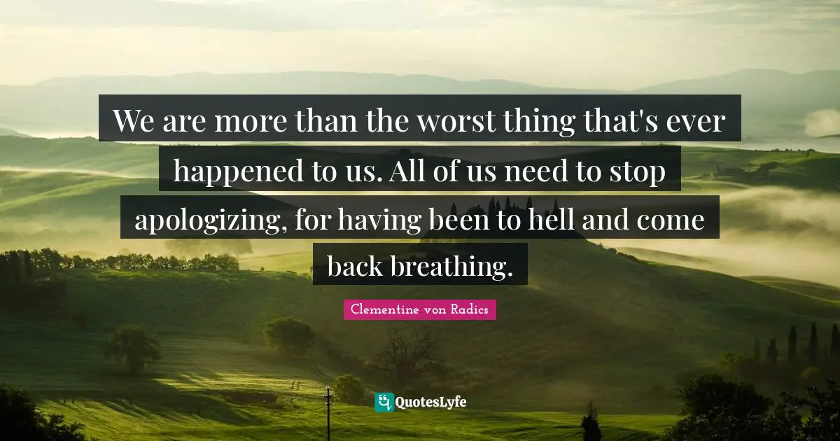 We are more than the worst thing that's ever happened to us. All of us need to stop apologizing, for having been to hell and come back breathing.