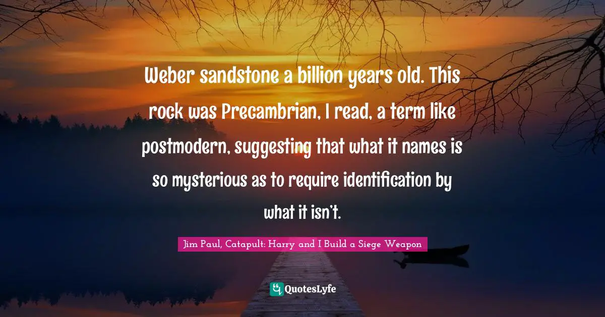 Weber sandstone a billion years old. This rock was Precambrian, I read, a term like postmodern, suggesting that what it names is so mysterious as to require identification by what it isn’t.