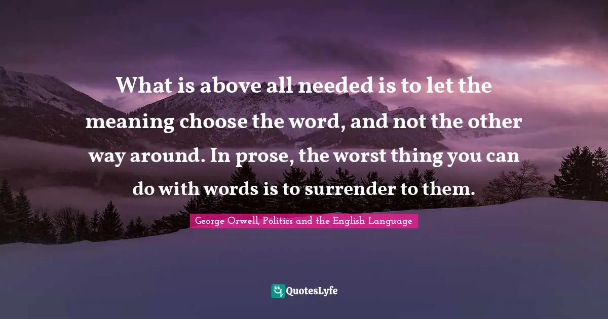 What is above all needed is to let the meaning choose the word, and not the other way around. In prose, the worst thing you can do with words is to surrender to them.