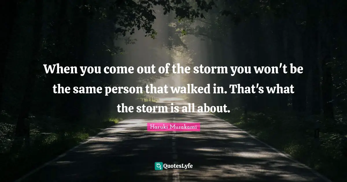 When you come out of the storm you won't be the same person that walked in. That's what the storm is all about.