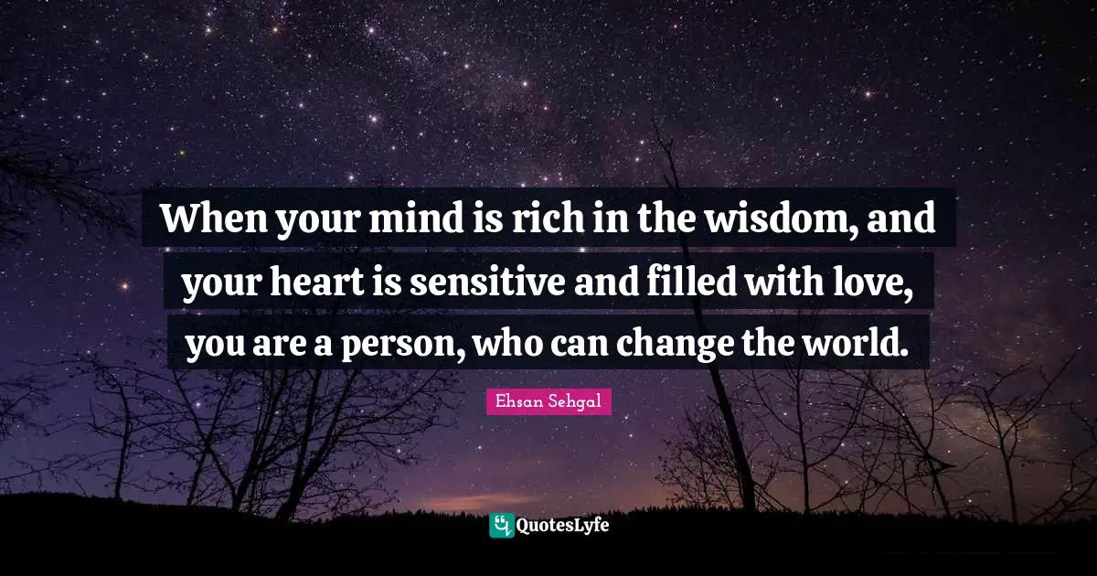 When your mind is rich in the wisdom, and your heart is sensitive and filled with love, you are a person, who can change the world.