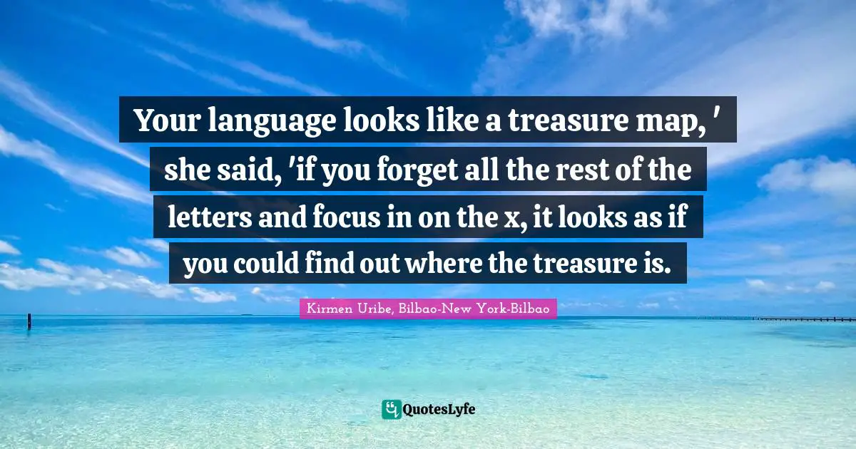 Your language looks like a treasure map, ' she said, 'if you forget all the rest of the letters and focus in on the x, it looks as if you could find out where the treasure is.