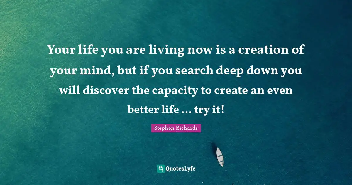 Your life you are living now is a creation of your mind, but if you search deep down you will discover the capacity to create an even better life ... try it!