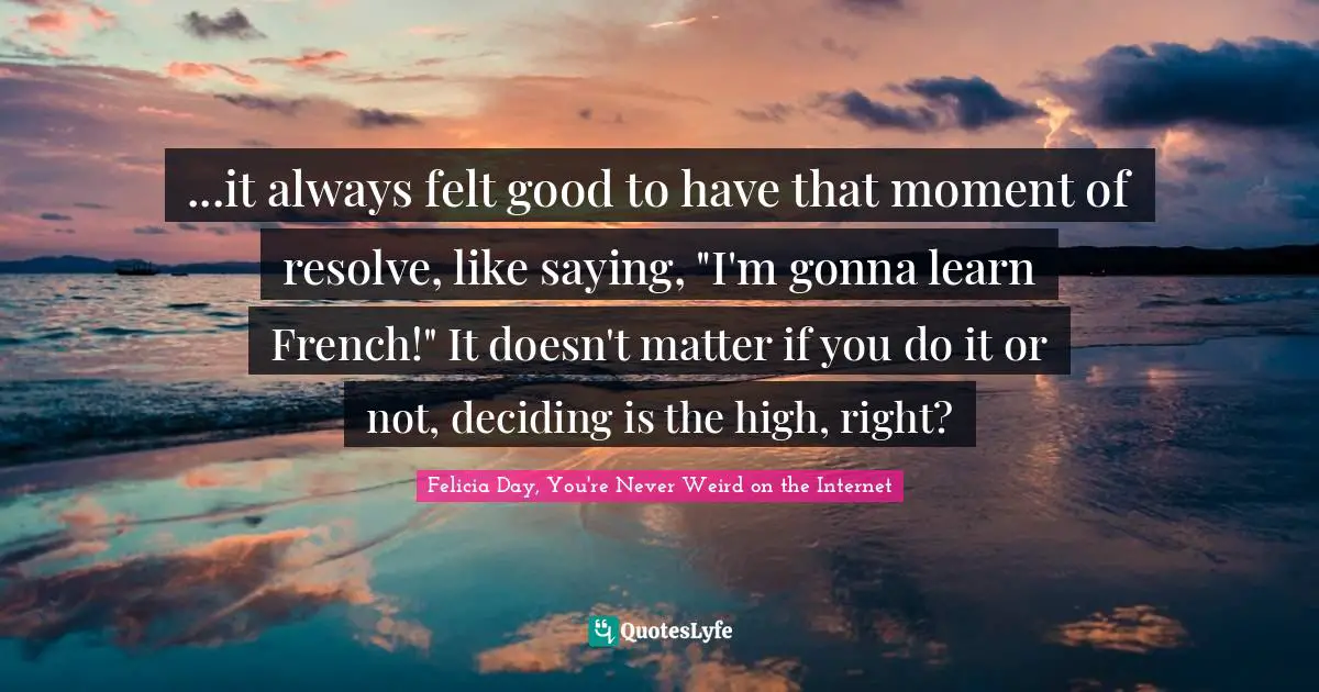 Felicia Day, You're Never Weird On The Internet Quotes: "...it always felt good to have that moment of resolve, like saying, "I'm gonna learn French!" It doesn't matter if you do it or not, deciding is the high, right?"