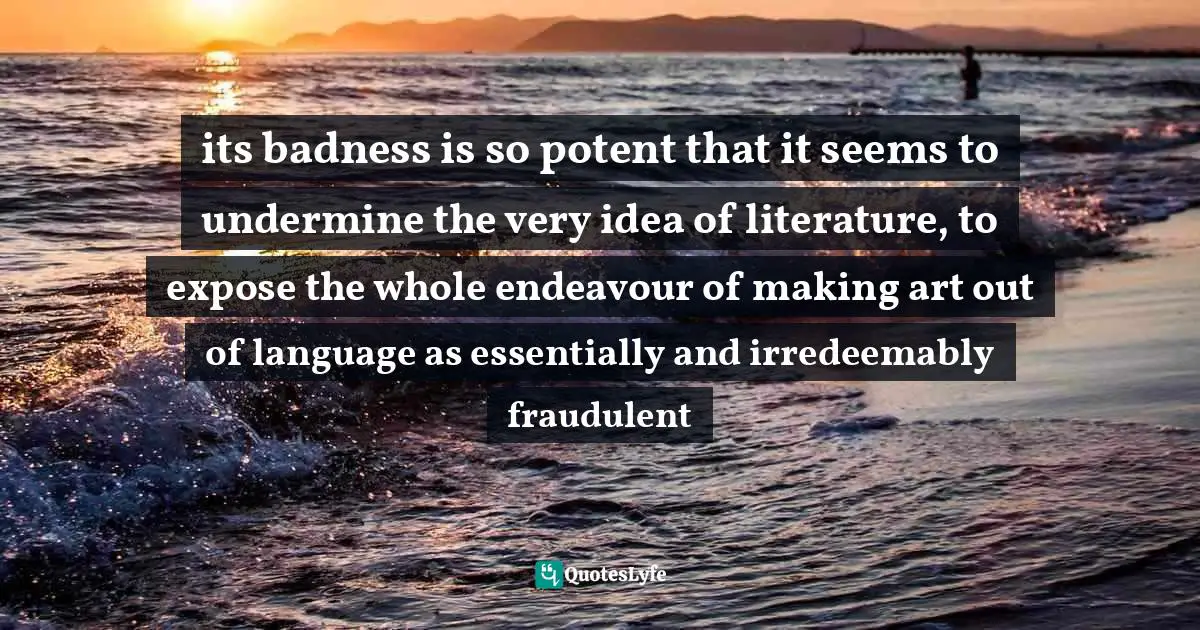 its badness is so potent that it seems to undermine the very idea of literature, to expose the whole endeavour of making art out of language as essentially and irredeemably fraudulent