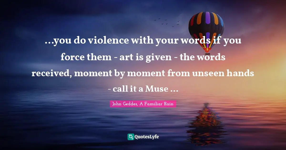...you do violence with your words if you force them - art is given - the words received, moment by moment from unseen hands - call it a Muse ...