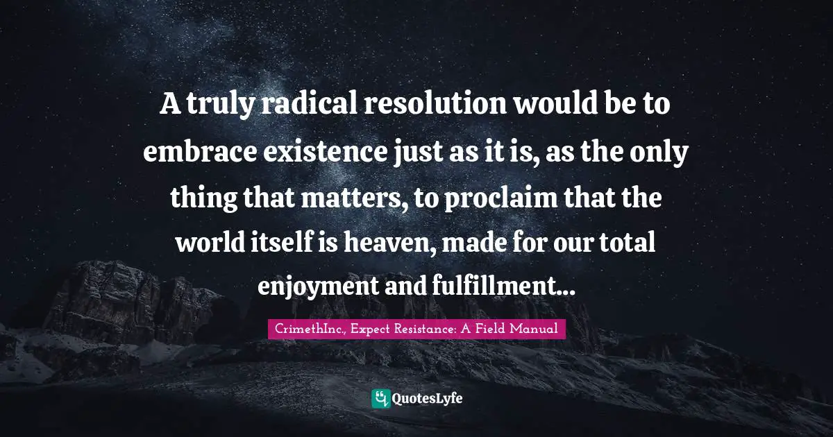 CrimethInc., Expect Resistance: A Field Manual Quotes: "A truly radical resolution would be to embrace existence just as it is, as the only thing that matters, to proclaim that the world itself is heaven, made for our total enjoyment and fulfillment..."