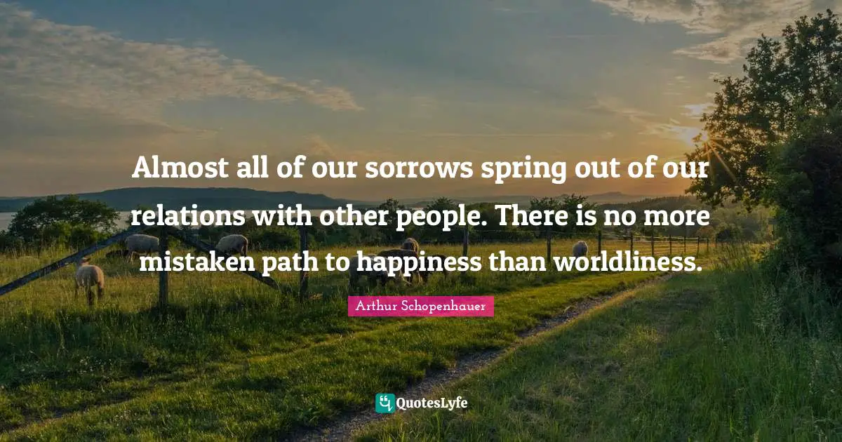 Almost all of our sorrows spring out of our relations with other people. There is no more mistaken path to happiness than worldliness.