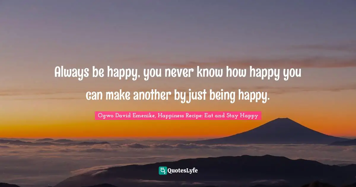 Always be happy, you never know how happy you can make another by just being happy.