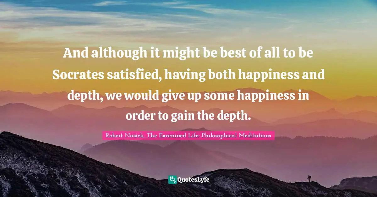 And although it might be best of all to be Socrates satisfied, having both happiness and depth, we would give up some happiness in order to gain the depth.
